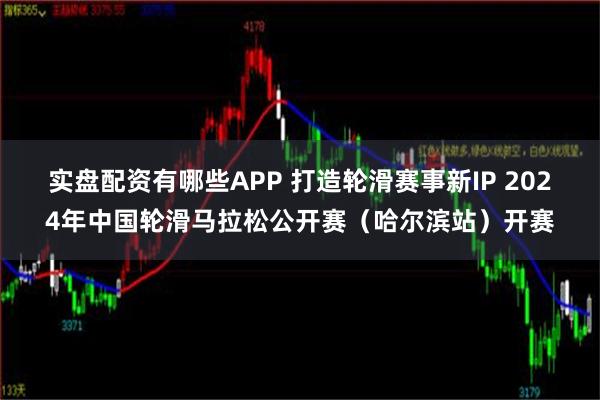 实盘配资有哪些APP 打造轮滑赛事新IP 2024年中国轮滑马拉松公开赛（哈尔滨站）开赛