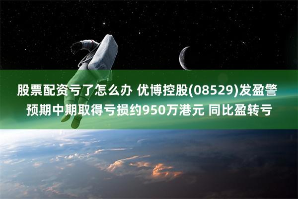 股票配资亏了怎么办 优博控股(08529)发盈警 预期中期取得亏损约950万港元 同比盈转亏