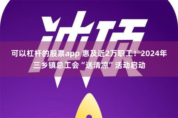 可以杠杆的股票app 惠及近2万职工！2024年三乡镇总工会“送清凉”活动启动