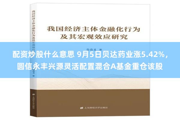 配资炒股什么意思 9月5日贝达药业涨5.42%，圆信永丰兴源灵活配置混合A基金重仓该股