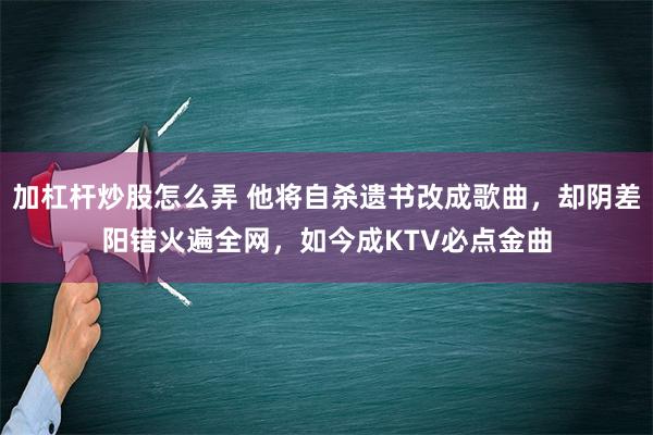 加杠杆炒股怎么弄 他将自杀遗书改成歌曲，却阴差阳错火遍全网，如今成KTV必点金曲