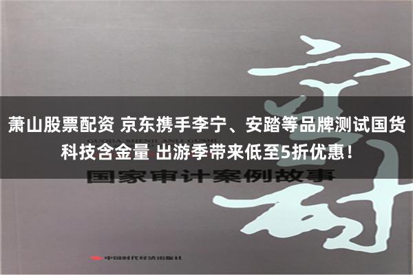 萧山股票配资 京东携手李宁、安踏等品牌测试国货科技含金量 出游季带来低至5折优惠！