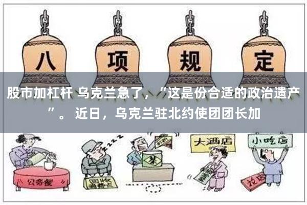 股市加杠杆 乌克兰急了，“这是份合适的政治遗产”。 近日，乌克兰驻北约使团团长加