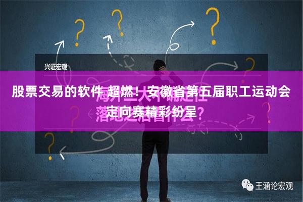 股票交易的软件 超燃！安徽省第五届职工运动会定向赛精彩纷呈