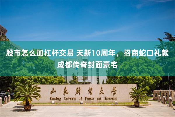 股市怎么加杠杆交易 天新10周年，招商蛇口礼献成都传奇封面豪宅