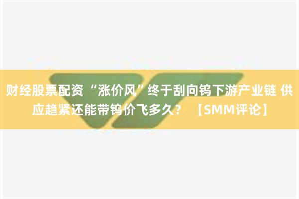 财经股票配资 “涨价风”终于刮向钨下游产业链 供应趋紧还能带钨价飞多久？ 【SMM评论】