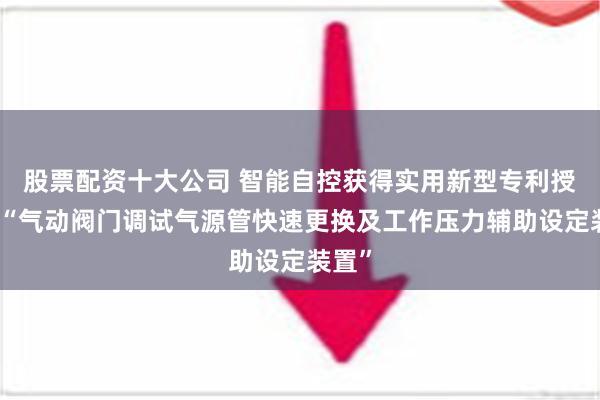 股票配资十大公司 智能自控获得实用新型专利授权：“气动阀门调试气源管快速更换及工作压力辅助设定装置”