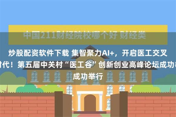 炒股配资软件下载 集智聚力AI+，开启医工交叉新时代！第五届中关村“医工谷”创新创业高峰论坛成功举行