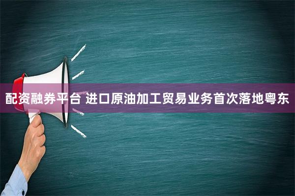 配资融券平台 进口原油加工贸易业务首次落地粤东