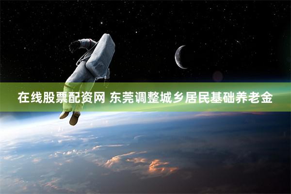 在线股票配资网 东莞调整城乡居民基础养老金