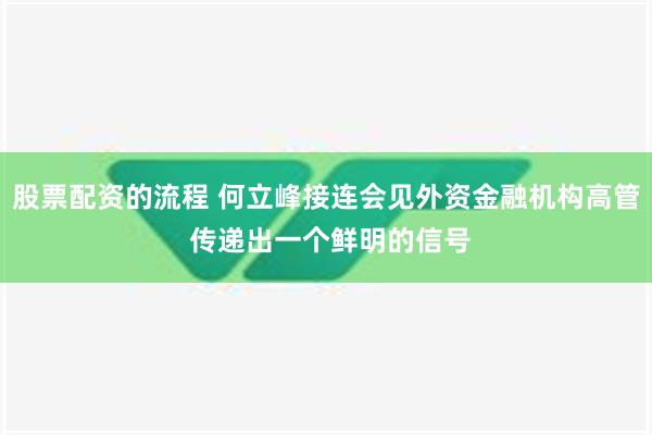 股票配资的流程 何立峰接连会见外资金融机构高管 传递出一个鲜明的信号