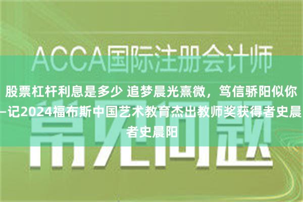 股票杠杆利息是多少 追梦晨光熹微，笃信骄阳似你——记2024福布斯中国艺术教育杰出教师奖获得者史晨阳