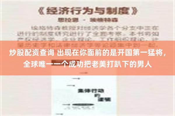 炒股配资查询 出现在你面前的是开国第一猛将，全球唯一一个成功把老美打趴下的男人