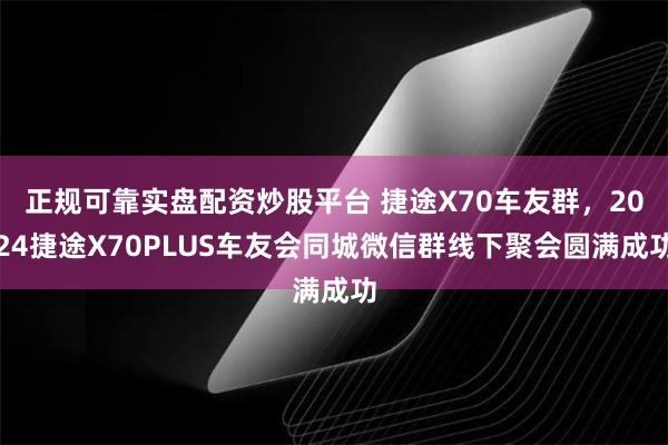 正规可靠实盘配资炒股平台 捷途X70车友群，2024捷途X70PLUS车友会同城微信群线下聚会圆满成功