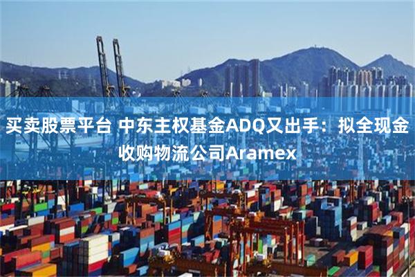 买卖股票平台 中东主权基金ADQ又出手：拟全现金收购物流公司Aramex