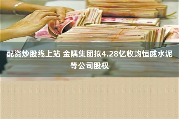 配资炒股线上站 金隅集团拟4.28亿收购恒威水泥等公司股权