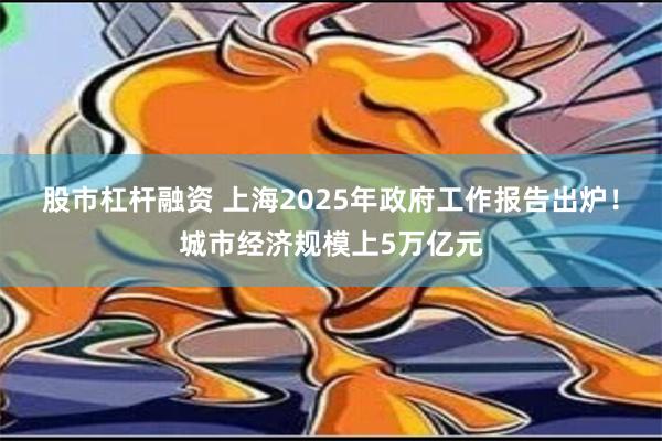 股市杠杆融资 上海2025年政府工作报告出炉！城市经济规模上5万亿元