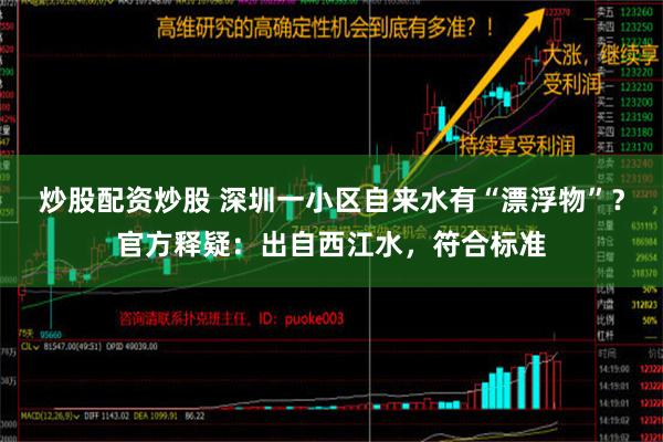 炒股配资炒股 深圳一小区自来水有“漂浮物”？官方释疑：出自西江水，符合标准