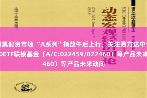 股票配资市场 “A系列”指数午后上行，关注易方达中证A500ETF联接基金（A/C:022459/022460）等产品未来动向