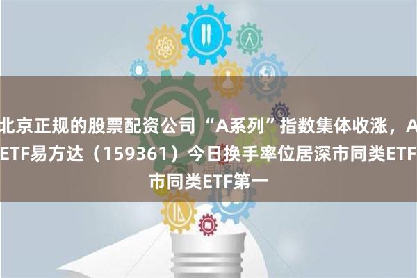 北京正规的股票配资公司 “A系列”指数集体收涨，A500ETF易方达（159361）今日换手率位居深市同类ETF第一